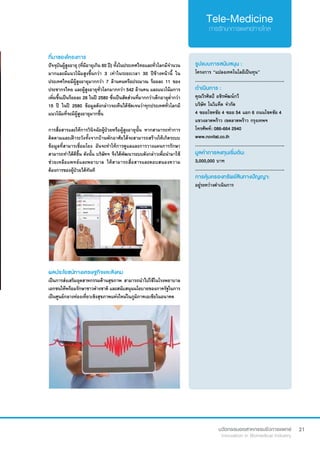 21
ที่มาของโครงการ
ปัจจุบันผู้สูงอายุ (ที่มีอายุเกิน 60 ปี) ทั้งในประเทศไทยและทั่วโลกมีจำ�นวน
มากและมีแนวโน้มสูงขึ้นกว่า 3 เท่าในระยะเวลา 30 ปีข้างหน้านี้ ใน
ประเทศไทยมีผู้สูงอายุมากกว่า 7 ล้านคนหรือประมาณ ร้อยละ 11 ของ
ประชากรไทย และผู้สูงอายุทั่วโลกมากกว่า 542 ล้านคน และแนวโน้มการ
เพิ่มขึ้นเป็นร้อยละ 26 ในปี 2580 ซึ่งเป็นสัดส่วนที่มากกว่าเด็กอายุต่ำ�กว่า 
15 ปี ในปี 2580 ข้อมูลดังกล่าวจะเห็นได้ชัดเจนว่าทุกประเทศทั่วโลกมี
แนวโน้มที่จะมีผู้สูงอายุมากขึ้น
การสื่อสารและให้การวินิจฉัยผู้ป่วยหรือผู้สูงอายุนั้น หากสามารถทำ�การ
ติดตามและเฝ้าระวังทั้งจากบ้านพักอาศัยได้จะสามารถสร้างให้เกิดระบบ
ข้อมูลที่สามารเชื่อมโยง อันจะทำ�ให้การดูแลและการวางแผนการรักษา
สามารถทำ�ได้ดีขึ้น ดังนั้น บริษัทฯ จึงได้พัฒนาระบบดังกล่าวเพื่อนำ�มาใช้
ช่วยเหลือแพทย์และพยาบาล ให้สามารถสื่อสารและตอบสนองความ
ต้องการของผู้ป่วยได้ทันที
รูปแบบการสนับสนุน :
โครงการ “แปลงเทคโนโลยีเป็นทุน”
.............................................................
ดำ�เนินการ :
คุณวีรศิลป์ อชิรพัฒน์กวี
บริษัท โนวิแท็ต จำ�กัด  
4 ซอยโชคชัย 4 ซอย 54 แยก 6 ถนนโชคชัย 4
แขวงลาดพร้าว เขตลาดพร้าว กรุงเทพฯ
โทรศัพท์: 086-664 2940
www.novitat.co.th
.............................................................
มูลค่าการลงทุนเริ่มต้น:
3,000,000 บาท
.............................................................
การคุ้มครองทรัพย์สินทางปัญญา:
อยู่ระหว่างดำ�เนินการ
ผลประโยชน์ทางเศรษฐกิจและสังคม
เป็นการส่งเสริมอุตสาหกรรมด้านสุขภาพ สามารถนำ�ไปใช้ในโรงพยาบาล
เอกชนให้พร้อมรักษาชาวต่างชาติ และสนับสนุนนโยบายของภาครัฐในการ
เป็นศูนย์กลางท่องเที่ยวเชิงสุขภาพแห่งใหม่ในภูมิภาคเอเชียในอนาคต
 