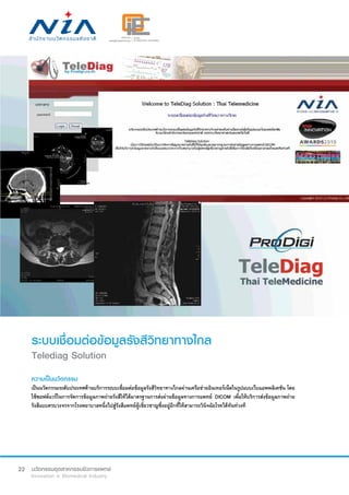 22
ระบบเชื่อมต่อข้อมูลรังสีวิทยาทางไกล
Telediag Solution
ความเป็นนวัตกรรม
เป็นนวัตกรรมระดับประเทศด้านบริการระบบเชื่อมต่อข้อมูลรังสีวิทยาทางไกลผ่านเครือข่ายอินเทอร์เน็ตในรูปแบบเว็บแอพพลิเคชัน โดย
ใช้ซอฟต์แวร์ในการจัดการข้อมูลภาพถ่ายรังสีให้ได้มาตรฐานการส่งผ่านข้อมูลทางการแพทย์ DICOM เพื่อให้บริการส่งข้อมูลภาพถ่าย
รังสีแบบครบวงจรจากโรงพยาบาลหนึ่งไปสู่รังสีแพทย์ผู้เชี่ยวชาญซึ่งอยู่อีกที่ให้สามารถวินิจฉัยโรคได้ทันท่วงที
 