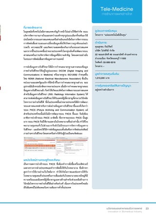23
ที่มาของโครงการ
ในยุคสมัยที่เทคโนโลยีสารสนเทศเจริญก้าวหน้าไปอย่างไร้ขีดจำ�กัด ระบบ
บริหารจัดการงานภายในและระหว่างองค์กรทุกรูปแบบเลือกที่จะหันมาใช้
ประโยชน์จากระบบสารสนเทศบนเครือข่ายอินเทอร์เน็ตในการจัดการระบบ
การติดต่อสื่อสารและแลกเปลี่ยนข้อมูลเพื่อให้เกิดความถูกต้องแม่นยำ�
รวดเร็ว ตรวจสอบได้ และเกิดความสอดคล้องกันภายในระบบสารสนเทศ
นอกจากนี้ในประเทศชั้นนำ�หลายประเทศทั่วโลกมุ่งเน้นที่จะพัฒนาระบบ
สารสนเทศในการบริหารจัดการข้อมูลที่มีความสำ�คัญ โดยเฉพาะอย่างยิ่ง
ในระบบการติดต่อสื่อสารข้อมูลทางการแพทย์
การส่งข้อมูลทางรังสีวิทยาได้มีการกำ�หนดมาตรฐานสากลของข้อมูล
ภาพถ่ายรังสีวิทยาให้อยู่ในรูปแบบของ DICOM (Digital Imaging and
Communications in Medicine) หรือมาตรฐาน ISO12052 กำ�หนดขึ้น
โดย NEMA (National Electrical Manufacturers Association) ซึ่งเป็น
หน่วยงานของสหรัฐอเมริกาที่มีหน้าที่ในการกำ�หนดมาตรฐานต่างๆ ของ
อุปกรณ์อิเล็กทรอนิกส์หลากหลายประเภท เมื่อมีการกำ�หนดมาตรฐานของ
ข้อมูลทางรังสีวิทยาแล้ว จึงทำ�ให้เกิดแนวคิดในการพัฒนาระบบสารสนเทศ
สำ�หรับข้อมูลทางรังสีวิทยา (RIS: Radiology Information System) ให้
สามารถส่งต่อข้อมูลทางรังสีวิทยาให้กับแพทย์ผู้เชี่ยวชาญที่สามารถวินิจฉัย
โรคจากภายถ่ายรังสีได้ ซึ่งในประเทศชั้นนำ�หลายประเทศได้มีการพัฒนา
ระบบสารสนเทศสำ�หรับการส่งผ่านข้อมูลทางรังสีวิทยาขึ้นเองที่เรียกว่า 
ระบบ PACS (Picture Archiving and Communication System) แต่
สำ�หรับประเทศไทยนั้นยังไม่มีการพัฒนาระบบ PACS ขึ้นเอง จึงยังต้อง
อาศัยการนำ�เข้าระบบ PACS มาติดตั้ง ซึ่งราคาของระบบ PACS นั้นสูง
มาก ระบบ PACS จึงมีใช้งานเฉพาะในโรงพยาบาลชั้นนำ�เท่านั้น ทำ�ให้โรง
พยาบาลชุมชนทั่วไปส่วนมากจึงยังไม่มีระบบการจัดการข้อมูลทาง
รังสีวิทยา และยังคงใช้วิธีการส่งข้อมูลแบบดั้งเดิมคือการจัดส่งแผ่นฟิลม์
ภายถ่ายทางรังสีวิทยาโดยตรงหรือฝากให้กับผู้ป่วยเป็นคนจัดส่งเอง
รูปแบบการสนับสนุน:
โครงการ “แปลงเทคโนโลยีเป็นทุน”
.............................................................
ดำ�เนินการ:
คุณสุรชน กัณวิจิตร์  	 	
บริษัท โปรดิจิส์ จำ�กัด
22 ซอยสามัคคี 49 ถนนสามัคคี ตำ�บลท่าทราย
อำ�เภอเมือง จังหวัดนนทบุรี 11000
โทศัพท์: 02-589 6316
โทรสาร: -
.............................................................
มูลค่าการลงทุนเริ่มต้น:
1,010,000 บาท
.............................................................
การคุ้มครองทรัพย์สินทางปัญญา:
อยู่ระหว่างดำ�เนินการ
ผลประโยชน์ทางเศรษฐกิจและสังคม
เป็นการลดการนำ�เข้าระบบ PACS ซึ่งต้องทำ�การสั่งซื้อเครื่องเซิฟเวอร์
เฉพาะทางจากต่างประเทศและทำ�การติดตั้งให้กับโรงพยาบาล ซึ่งมีราคา
สูงกว่าการใช้งานผ่านเว็บไซต์มาก ทำ�ให้เกิดโอกาสและช่องทางให้กับ
โรงพยาบาลชุมชนทั่วประเทศในการเชื่อมต่อกับโรงพยาบาลขนาดใหญ่ที่มี
ความพร้อมและมีแพทย์ผู้เชี่ยวชาญเฉพาะด้านสำ�หรับช่วยเหลือด้านการ
วินิจฉัยโรคจากภาพถ่ายรังสีได้อย่างทันท่วงที เนื่องจากในประเทศไทยยัง
มีรังสีแพทย์ไม่เพียงพอกับความต้องการทั่วทั้งประเทศ
 