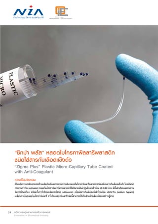 24
“ซิกม่า พลัส” หลอดไมโครคาพิลลารีพลาสติก
ชนิดใส่สารกันเลือดแข็งตัว
“Zigma Plus” Plastic Micro-Capillary Tube Coated
with Anti-Coagulant
ความเป็นนวัตกรรม
เป็นนวัตกรรมระดับประเทศด้านผลิตภัณฑ์และกระบวนการผลิตหลอดไมโครคาพิลลารีพลาสติกชนิดเคลือบสารกันเลือดแข็งตัว โดยพัฒนา
กระบวนการรีด (extrusion) หลอดไมโครคาพิลลารีจากพลาสติกให้มีขนาดเส้นผ่าศูนย์กลางด้านใน (d) 0.90 mm มีพื้นผิวเรียบและทนทาน
ต่อการปั่นเหวี่ยง พร้อมทั้งการใช้ระบบอัลตราโซนิค (ultrasonic) เพื่อฉีดสารกันเลือดแข็งตัวโซเดียม เฮปพาริน (sodium heparin)
เคลือบภายในหลอดไมโครคาพิลลารี ทำ�ให้หลอดคาพิลลารีชนิดนี้สามารถใช้เก็บตัวอย่างเลือดโดยตรงจากผู้ป่วย
 