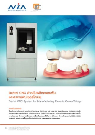 26
Dental CNC สำ�หรับผลิตครอบฟัน
และสะพานฟันเซอร์โคเนีย
Dental CNC System for Manufacturing Zirconia Crown/Bridge
ความเป็นนวัตกรรม
เป็นนวัตกรรมระดับประเทศด้านผลิตภัณฑ์เครื่อง Dental CNC 5-Axis ชนิด Ultra High Speed Machining (UHSM) สำ�หรับผลิต
ครอบฟันและสะพานฟันเซอร์โคเนีย โดยอาศัยเทคโนโลยี Dental CAD/CAM/CNC ทำ�ให้สามารถผลิตครอบฟันและสะพานฟันที่มี
ความเที่ยงตรงสูง มีความคลาดเคลื่อนของการเคลื่อนที่ในแต่ละแกนไม่เกิน 1-5 ไมโครเมตร มีความเร็วรอบระหว่าง 50,000-100,000
รอบต่อนาที โดยสามารถกัดขึ้นรูปเซอร์โครเนียได้ทั้งประเภท Pre-sintered และ Fully-sintered
 