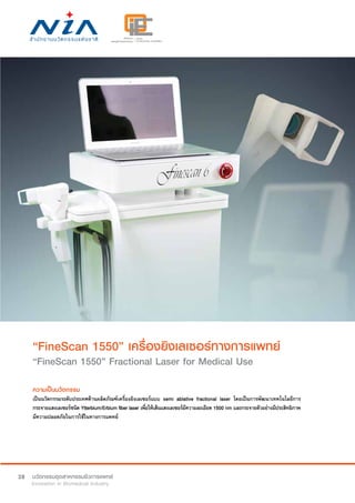 28
“FineScan 1550” เครื่องยิงเลเซอร์ทางการแพทย์
“FineScan 1550” Fractional Laser for Medical Use
ความเป็นนวัตกรรม
เป็นนวัตกรรมระดับประเทศด้านผลิตภัณฑ์เครื่องยิงเลเซอร์แบบ semi ablative fractional laser โดยเป็นการพัฒนาเทคโนโลยีการ
กระจายแสงเลเซอร์ชนิด Ytterbium/Erbium fiber laser เพื่อให้เส้นแสงเลเซอร์มีความละเอียด 1500 nm และกระจายตัวอย่างมีประสิทธิภาพ
มีความปลอดภัยในการใช้ในทางการแพทย์
 