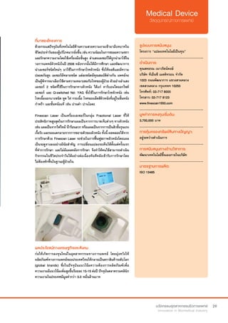 29
ที่มาของโครงการ
ด้วยกระแสปัจจุบันที่เทคโนโลยีด้านความสวยความงามเข้ามามีบทบาทใน
ชีวิตประจำ�วันของผู้บริโภคมากยิ่งขึ้น เช่น ความนิยมในการชะลอความชรา 
และรักษาความงามโดยใช้เครื่องมือชั้นสูง ลำ�แสงเลเซอร์ได้ถูกนำ�มาใช้ใน
วงการแพทย์ผิวหนังในปี 2506 หลังจากนั้นได้มีการศึกษา และพัฒนาการ
นำ�เลเซอร์ชนิดใหม่ๆ มาใช้ในการรักษาโรคผิวหนัง ซึ่งให้ผลดีและมีความ
ปลอดภัยสูง เลเซอร์มีหลายชนิด แต่ละชนิดมีคุณสมบัติต่างกัน แพทย์จะ
เป็นผู้พิจารณาเลือกใช้ตามความเหมาะสมกับโรคของผู้ป่วย ตัวอย่างลำ�แสง
เลเซอร์ 2 ชนิดที่ใช้ในการรักษาทางผิวหนัง ได้แก่ คาร์บอนไดออกไซด์
เลเซอร์ และ Q-switched Nd: YAG ซึ่งใช้ในการรักษาโรคผิวหนัง เช่น
โรคเนื้องอกบางชนิด หูด ไฝ กระเนื้อ โรคของเม็ดสีผิวหนังที่อยู่ในชั้นหนัง
กำ�พร้า และชั้นหนังแท้ เช่น ปานดำ� ปานโอตะ
Finescan Laser เป็นเครื่องเลเซอร์ในกลุ่ม Fractional Laser ที่ให้
ประสิทธิภาพสูงสุดในการรักษาแผลเป็นจากการบาดเจ็บต่างๆ ทางผิวหนัง
เช่น แผลเป็นจากไฟไหม้ น้ำ�ร้อนลวก หรือแผลเป็นจากการเป็นสิวขั้นรุนแรง
เรื้อรัง และรอยแตกลายจากการขยายตัวของผิวหนัง ทั้งนี้ ผลพลอยได้จาก
การรักษาด้วย Finescan Laser จะช่วยในการฟื้นฟูสภาพผิวหนังโดยแผล
เป็นจะดูจางลงอย่างมีนัยสำ�คัญ การเปลี่ยนแปลงจะเห็นได้ตั้งแต่ครั้งแรก
ที่ทำ�การรักษา และไม่มีแผลหลังการรักษา จึงทำ�ให้คนไข้สามารถดำ�เนิน
กิจกรรมในชีวิตประจำ�วันได้อย่างต่อเนื่องทันทีหลังเข้ารับการรักษาโดย
ไม่ต้องพักฟื้นในฐานะผู้ป่วยใน
ผลประโยชน์ทางเศรษฐกิจและสังคม
ก่อให้เกิดการลงทุนใหม่ในอุตสาหกรรมทางการแพทย์ โดยมุ่งหวังให้
ผลิตภัณฑ์ทางการแพทย์ของประเทศไทยให้กลายเป็นตราสินค้าระดับโลก
(global brands) ซึ่งในปัจจุบันแนวโน้มความต้องการผลิตภัณฑ์เพื่อ
ความงามมีแนวโน้มเพิ่มสูงขึ้นร้อยละ 10-15 ต่อปี ปัจจุบันตลาดรวมคลินิก
ความงามในประเทศมีมูลค่ากว่า 3.0 หมื่นล้านบาท
รูปแบบการสนับสนุน:
โครงการ “แปลงเทคโนโลยีเป็นทุน”
.............................................................
ดำ�เนินการ:
คุณสหธรณ เนาวรัตน์พงษ์	
บริษัท ทีเอ็นซี เมดดิทรอน จำ�กัด
1023 ถนนพัฒนาการ แขวงสวนหลวง
เขตสวนหลวง กรุงเทพฯ 10250		 	
โทรศัพท์: 02-717 8000	 	
โทรสาร: 02-717 8123
www.finescan1550.com
.............................................................
มูลค่าการลงทุนเริ่มต้น:
3,700,000 บาท
.............................................................
การคุ้มครองทรัพย์สินทางปัญญา:
อยู่ระหว่างดำ�เนินการ
.............................................................
การสนับสนุนทางด้านวิชาการ:
พัฒนาเทคโนโลยีขึ้นเองภายในบริษัท
.............................................................
มาตรฐานการผลิต:
ISO 13485
 