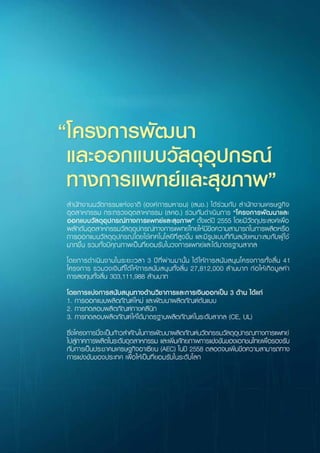 สำ�นักงานนวัตกรรมแห่งชาติ (องค์การมหาชน) (สนช.) ได้ร่วมกับ สำ�นักงานเศรษฐกิจ
อุตสาหกรรม กระทรวงอุตสาหกรรม (สศอ.) ร่วมกันดำ�เนินการ “โครงการพัฒนาและออกแบบวัสดุ
อุปกรณ์ทางการแพทย์และสุขภาพ” ตั้งแต่ปี 2555 โดยมีวัตถุประสงค์เพื่อผลักดันอุตสาหกรรมวัสดุ
อุปกรณ์ทางการแพทย์ไทยให้มีขีดความสามารถในการผลิตหรือการออกแบบวัสดุอุปกรณ์โดยใช้
เทคโนโลยีที่สูงขึ้น และมีรูปแบบที่ทันสมัยเหมาะสมกับผู้ใช้มากขึ้น รวมทั้งมีคุณภาพเป็นที่ยอมรับ
ในวงการแพทย์และได้มาตรฐานสากล ตามที่ สนช. ได้ร่วมกับ สำ�นักงานเศรษฐกิจอุตสาหกรรม
(สศอ.) กระทรวงอุตสาหกรรม
	 โดยการดำ�เนินงานในระยะเวลา 3 ปีที่ผ่านมานั้น ได้ให้การสนับสนุนโครงการทั้งสิ้น 41
โครงการ รวมวงเงินที่ได้ให้การสนับสนุนทั้งสิ้น 27,812,000 ล้านบาท ก่อให้เกิดมูลค่าการลงทุน
ทั้งสิ้น 303,111,988 ล้านบาท  
	 โดยการแบ่งการสนับสนุนทางด้านวิชาการและการเงินออกเป็น 3 ด้านได้แก่
	 1. การพัฒนาผลิตภัณฑ์ต้นแบบและออกแบบผลิตภัณฑ์ใหม่
	 2. การทดสอบผลิตภัณฑ์ทางคลินิก
	 3. การทดสอบผลิตภัณฑ์ให้ได้มาตรฐานผลิตภัณฑ์ในระดับสากล (CE, UL)
	 ซึ่งโครงการนี้จะเป็นก้าวสำ�คัญในการพัฒนาผลิตภัณฑ์นวัตกรรมวัสดุอุปกรณทางการ
แพทย์ไปสู่ภาคการผลิตในระดับอุตสาหกรรม และเพิ่มศักยภาพการแข่งขันของเอกชนไทยเพื่อ
รองรับกับการเป็นประชาคมเศรษฐกิจอาเซียนในปี 2558 (AEC) ตลอดจนเพิ่มขีดความสามารถ
ทางการแข่งขันของประเทศ เพื่อให้เป็นที่ยอมรับในระดับโลก
 