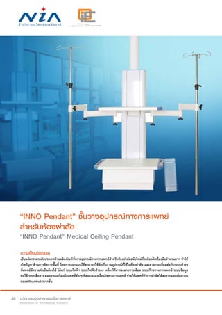 30
“INNO Pendant” ชั้นวางอุปกรณ์ทางการแพทย์
สำ�หรับห้องผ่าตัด
“INNO Pendant” Medical Ceiling Pendant
ความเป็นนวัตกรรม
เป็นนวัตกรรมระดับประเทศด้านผลิตภัณฑ์ชั้นวางอุปกรณ์ทางการแพทย์สำ�หรับห้องผ่าตัดสมัยใหม่ที่จะต้องมีเครื่องมือจำ�นวนมาก ทำ�ให้
เกิดปัญหาด้านการจัดการพื้นที่ โดยการออกแบบให้สามารถใช้จัดเก็บงานอุปกรณ์ที่ใช้ในห้องผ่าตัด และสามารถเชื่อมต่อกับระบบต่างๆ
ที่แพทย์มีความจำ�เป็นต้องใช้ ได้แก่ ระบบไฟฟ้า ระบบไฟฟ้าสำ�รอง เครื่องให้สารละลายทางเลือด ระบบก๊าซทางการแพทย์ ระบบข้อมูล
คนไข้ ระบบสื่อสาร ตลอดจนเครื่องมือแพทย์ต่างๆ ที่ตอบสนองเงื่อนไขทางการแพทย์ ช่วยให้แพทย์ทำ�การผ่าตัดได้สะดวกและเพิ่มความ
ปลอดภัยแก่คนไข้มากขึ้น
 