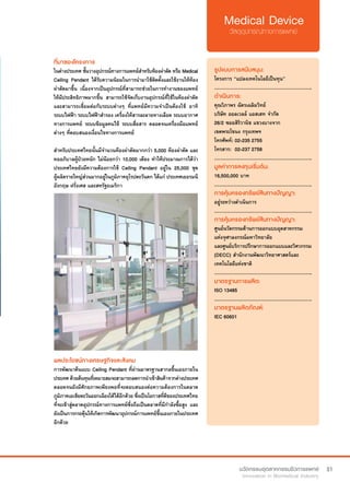 31
ที่มาของโครงการ
ในต่างประเทศ ชั้นวางอุปกรณ์ทางการแพทย์สำ�หรับห้องผ่าตัด หรือ Medical
Ceiling Pendant ได้รับความนิยมในการนำ�มาใช้ติดตั้งและใช้งานให้ห้อง
ผ่าตัดมาขึ้น เนื่องจากเป็นอุปกรณ์ที่สามารถช่วยในการทำ�งานของแพทย์
ให้มีประสิทธิภาพมากขึ้น สามารถใช้จัดเก็บงานอุปกรณ์ที่ใช้ในห้องผ่าตัด
และสามารถเชื่อมต่อกับระบบต่างๆ ที่แพทย์มีความจำ�เป็นต้องใช้ อาทิ
ระบบไฟฟ้า ระบบไฟฟ้าสำ�รอง เครื่องให้สารละลายทางเลือด ระบบอากาศ
ทางการแพทย์ ระบบข้อมูลคนไข้ ระบบสื่อสาร ตลอดจนเครื่องมือแพทย์
ต่างๆ ที่ตอบสนองเงื่อนไขทางการแพทย์
สำ�หรับประเทศไทยนั้นมีจำ�นวนห้องผ่าตัดมากกว่า 5,000 ห้องผ่าตัด และ
หออภิบาลผู้ป่วยหนัก ไม่น้อยกว่า 10,000 เตียง ทำ�ให้ประมาณการได้ว่า 
ประเทศไทยยังมีความต้องการใช้ Ceiling Pendant อยู่ใน 25,000 ชุด
ผู้ผลิตรายใหญ่ส่วนมากอยู่ในภูมิภาคยุโรปตะวันตก ได้แก่ ประเทศเยอรมนี
อังกฤษ ฝรั่งเศส และสหรัฐอเมริกา	
รูปแบบการสนับสนุน:
โครงการ “แปลงเทคโนโลยีเป็นทุน”
.............................................................
ดำ�เนินการ:
คุณวิภาพร ฉัตรเฉลิมวิทย์    
บริษัท ออลเวลล์ แอสเสท จำ�กัด
26/2 ซอยสิริวานิช แขวงบางจาก
เขตพระโขนง กรุงเทพฯ
โทรศัพท์: 02-235 2755	
โทรสาร:  02-237 2758
.............................................................
มูลค่าการลงทุนเริ่มต้น:
16,500,000 บาท
.............................................................
การคุ้มครองทรัพย์สินทางปัญญา:
อยู่ระหว่างดำ�เนินการ
.............................................................
การคุ้มครองทรัพย์สินทางปัญญา:
ศูนย์นวัตกรรมด้านการออกแบบอุตสาหกรรม
แห่งจุฬาลงกรณ์มหาวิทยาลัย
และศูนย์บริการปรึกษาการออกแบบและวิศวกรรม
(DECC) สำ�นักงานพัฒนาวิทยาศาสตร์และ
เทคโนโลยีแห่งชาติ
.............................................................
มาตรฐานการผลิต:
ISO 13485
.............................................................
มาตรฐานผลิตภัณฑ์:
IEC 60601
ผลประโยชน์ทางเศรษฐกิจและสังคม
การพัฒนาต้นแบบ Ceiling Pendant ที่ผ่านมาตรฐานสากลขึ้นเองภายใน
ประเทศด้วยต้นทุนที่เหมาะสมจะสามารถลดการนำ�เข้าสินค้าจากต่างประเทศ
ตลอดจนยังมีศักยภาพเพียงพอที่จะตอบสนองต่อความต้องการในตลาด
ภูมิภาคเอเชียตะวันออกเฉียงใต้ได้อีกด้วย ซึ่งเป็นโอกาสที่ดีของประเทศไทย
ที่จะเข้าสู่ตลาดอุปกรณ์ทางการแพทย์ซึ่งถือเป็นตลาดที่มีกำ�ลังซื้อสูง และ
ยังเป็นการกระตุ้นให้เกิดการพัฒนาอุปกรณ์การแพทย์ขึ้นเองภายในประเทศ
อีกด้วย
 