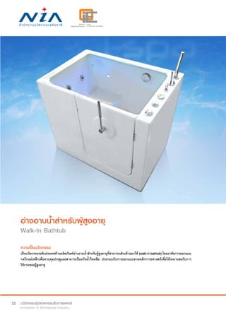 32
อ่างอาบน้ำ�สำ�หรับผู้สูงอายุ
Walk-In Bathtub
ความเป็นนวัตกรรม
เป็นนวัตกรรมระดับประเทศด้านผลิตภัณฑ์อ่างอาบน้ำ�สำ�หรับผู้สูงอายุที่สามารถเดินเข้าออกได้ (walk-in bathtub) โดยอาศัยการออกแบบ
กลไกแม่เหล็กเพื่อควบคุมประตูและสามารถป้องกันน้ำ�ไหลซึม ประกอบกับการออกแบบตามหลักการยศาสตร์เพื่อให้เหมาะสมกับการ
ใช้งานของผู้สูงอายุ
 