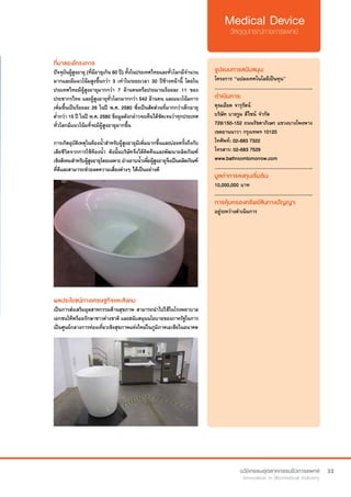 33
ที่มาของโครงการ
ปัจจุบันผู้สูงอายุ (ที่มีอายุเกิน 60 ปี) ทั้งในประเทศไทยและทั่วโลกมีจำ�นวน
มากและมีแนวโน้มสูงขึ้นกว่า 3 เท่าในระยะเวลา 30 ปีข้างหน้านี้ โดยใน
ประเทศไทยมีผู้สูงอายุมากกว่า 7 ล้านคนหรือประมาณร้อยละ 11 ของ
ประชากรไทย และผู้สูงอายุทั่วโลกมากกว่า 542 ล้านคน และแนวโน้มการ
เพิ่มขึ้นเป็นร้อยละ 26 ในปี พ.ศ. 2580 ซึ่งเป็นสัดส่วนที่มากกว่าเด็กอายุ
ต่ำ�กว่า 15 ปี ในปี พ.ศ. 2580 ข้อมูลดังกล่าวจะเห็นได้ชัดเจนว่าทุกประเทศ
ทั่วโลกมีแนวโน้มที่จะมีผู้สูงอายุมากขึ้น
การเกิดอุบัติเหตุในห้องน้ำ�สำ�หรับผู้สูงอายุมีเพิ่มมากขึ้นและบ่อยครั้งถึงกับ
เสียชีวิตจากการใช้ห้องน้ำ� ดังนั้นบริษัทจึงได้คิดค้นและพัฒนาผลิตภัณฑ์
เชิงสังคมสำ�หรับผู้สูงอายุโดยเฉพาะ อ่างอาบน้ำ�เพื่อผู้สูงอายุจึงเป็นผลิตภัณฑ์
ที่ดีและสามารถช่วยลดความเสี่ยงต่างๆ ได้เป็นอย่างดี
รูปแบบการสนับสนุน:
โครงการ “แปลงเทคโนโลยีเป็นทุน”
.............................................................
ดำ�เนินการ:
คุณเอียด จารุรัตน์
บริษัท บาธรูม ดีไซน์ จำ�กัด
729/150-152 ถนนรัชดาภิเษก แขวงบางโพงพาง
เขตยานนาวา กรุงเทพฯ 10120
โทศัพท์: 02-683 7322
โทรสาร: 02-683 7529
www.bathroomtomorrow.com
.............................................................
มูลค่าการลงทุนเริ่มต้น:
10,000,000 บาท
.............................................................
การคุ้มครองทรัพย์สินทางปัญญา:
อยู่ระหว่างดำ�เนินการ
ผลประโยชน์ทางเศรษฐกิจและสังคม
เป็นการส่งเสริมอุตสาหกรรมด้านสุขภาพ สามารถนำ�ไปใช้ในโรงพยาบาล
เอกชนให้พร้อมรักษาชาวต่างชาติ และสนับสนุนนโยบายของภาครัฐในการ
เป็นศูนย์กลางการท่องเที่ยวเชิงสุขภาพแห่งใหม่ในภูมิภาคเอเชียในอนาคต
 