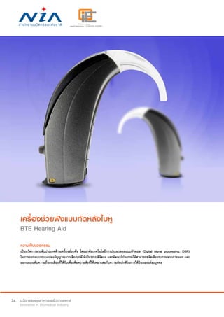 34
เครื่องช่วยฟังแบบทัดหลังใบหู
BTE Hearing Aid
ความเป็นนวัตกรรม
เป็นนวัตกรรมระดับประเทศด้านเครื่องช่วยฟัง โดยอาศัยเทคโนโลยีการประมวลผลแบบดิจิตอล (Digital signal processing: DSP)
ในการออกแบบระบบแปลงสัญญาณจากเสียงปกติให้เป็นระบบดิจิตอล และพัฒนาโปรแกรมให้สามารถขจัดเสียงรบกวนจากภายนอก และ
แยกแยะระดับความถี่ของเสียงที่ได้รับเพื่อเพิ่มความดังที่ให้เหมาะสมกับความผิดปกติในการได้ยินของแต่ละบุคคล
 