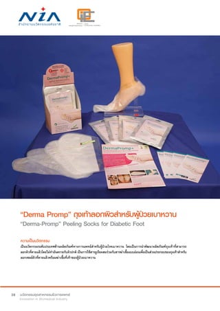 38
“Derma Promp” ถุงเท้าลอกผิวสำ�หรับผู้ป่วยเบาหวาน
“Derma-Promp” Peeling Socks for Diabetic Foot
ความเป็นนวัตกรรม
เป็นนวัตกรรมระดับประเทศด้านผลิตภัณฑ์ทางการแพทย์สำ�หรับผู้ป่วยโรคเบาหวาน โดยเป็นการนำ�พัฒนาผลิตภัณฑ์ถุงเท้าที่สามารถ
ลอกผิวที่ตายแล้วโดยไม่ทำ�อันตรายกับผิวปกติ เป็นการใช้สารยูเรียผสมร่วมกับสารฆ่าเชื้อแบบอ่อนเพื่อเป็นส่วนประกอบของถุงเท้าสำ�หรับ
ลอกเซลล์ผิวที่ตายแล้วพร้อมฆ่าเชื้อที่เท้าของผู้ป่วยเบาหวาน
 