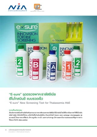 4
“E-sure” ชุดตรวจพาหะธาลัสซีเมีย
ฮีโมโกลบินอี แบบรวดเร็ว
“E-sure” New Screening Test for Thalassemia HbE
ความเป็นนวัตกรรม
เป็นนวัตกรรมระดับโลกด้านผลิตภัณฑ์และกระบวนการตรวจคัดกรองพาหะธาลัสซีเมีย ฮีโมโกลบินอี โดยใช้น้ำ�ยาปรับสภาพทำ�ให้ฮีโมโกลบิน
ชนิดอี (HbE) เป็นโปรตีนไร้ประจุ แล้วดักจับฮีโมโกลบินชนิดอื่นๆ ด้วยเทคโนโลยี Column anion exchanger chromatography ชุด
ตรวจสอบนี้ มีผลการตรวจที่ชัดเจน มีความถูกต้อง ความไว และความจำ�เพาะสูง มีความสะดวกในการแปลผลและแก้ปัญหาการตรวจ
ได้ผลบวกไม่จริง (false positive)
 