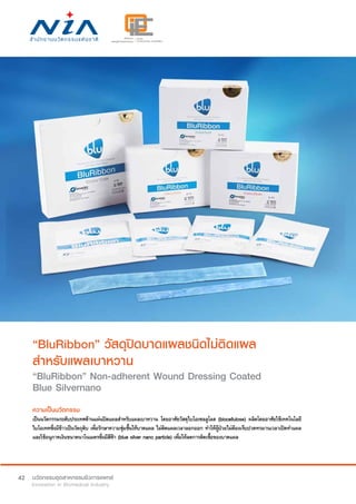 42
“BluRibbon” วัสดุปิดบาดแผลชนิดไม่ติดแผล
สำ�หรับแผลเบาหวาน
“BluRibbon” Non-adherent Wound Dressing Coated
Blue Silvernano
ความเป็นนวัตกรรม
เป็นนวัตกรรมระดับประเทศด้านแผ่นปิดแผลสำ�หรับแผลเบาหวาน โดยอาศัยวัสดุไบโอเซลลูโลส (biocellulose) ผลิตโดยอาศัยใช้เทคโนโลยี
ไบโอเทคซึ่งมีข้าวเป็นวัตถุดิบ เพื่อรักษาความชุ่มชื้นให้บาดแผล ไม่ติดแผลเวลาลอกออก ทำ�ให้ผู้ป่วยไม่ต้องเจ็บปวดทรมานเวลาเปิดทำ�แผล
และใช้อนุภาคเงินขนาดนาโนเมตรซึ่งมีสีฟ้า (blue silver nano particle) เพื่อให้ลดการติดเชื้อของบาดแผล
 