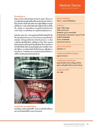 45
ที่มาของโครงการ
ข้อมูลจากสำ�นักงานหลักประกันสุขภาพแห่งชาติ (สปสช.) ได้รายงานว่า
จำ�นวนผู้ป่วยที่ประสบอุบัติเหตุที่ส่งผลให้กระดูกหักหรือแตกร้าวมีเพิ่มมาก
ขึ้นอย่างต่อเนื่อง ตั้งแต่ปี 2547-2553 มีจำ�นวนผู้ป่วยที่มีปัญหากระดูกหัก
เพิ่มขึ้นร้อยละ 5 ทุกปี และในปี 2554 มีปริมาณผู้ป่วยโรคดังกล่าวเพิ่มขึ้น
เป็น 100,000 คน โดยแบ่งเป็นอาการกระดูกหักบริเวณใบหน้าและขา
กรรไกร ร้อยละ 10 และอีกร้อยละ 90 กระดูกหักบริเวณอื่นของร่างกาย
ในปัจจุบันการรักษา คือ การจัดกระดูกที่แตกหักให้เข้าที่และยึดตรึงไว้ เพื่อ
ให้กระดูกอยู่นิ่งและเกิดกระบวนการรักษาตัวเองจนกระดูกเชื่อมติดกัน
เหมือนเดิม ปกติกระดูกจะใช้เวลาในการรักษาตัวเองประมาณ 1-2 เดือน
การยึดตรึงกระดูกให้เชื่อมติดกัน จะใช้วัสดุจำ�พวกโลหะ ได้แก่ สแตนเลส
หรือไทเทเนียมมาดามให้กระดูกเข้าที่และเชื่อมติดกัน เนื่องจากโลหะมีความ
เข้ากันได้กับเนื้อเยื่อ จึงมีความปลอดภัยต่อผู้ป่วยหลังจากเสร็จสิ้นการรักษา
แล้ว ในผู้ป่วยบางรายจะต้องผ่าตัดอีกครั้งเพื่อนำ�โลหะออก แต่ขึ้นอยู่กับการ
รักษาแต่ละราย สำ�หรับวัสดุการดามกระดูกในบริเวณใบหน้านั้นส่วนมาก
จะใช้ในการผ่าตัดของศัลยแพทย์และทันตแพทย์
รูปแบบการสนับสนุน:
โครงการ “แปลงเทคโนโลยีเป็นทุน”
.............................................................
ดำ�เนินการ:
คุณฐกร กิตติอารยะบุญ	
บริษัท เมดิ อัส จำ�กัด
26/336-337 หมู่ 18 ถนนพหลโยธิน
ตำ�บลคลองหนึ่ง อำ�เภอคลองหลวง ปทุมธานี 12120	
โทรศัพท์: 02-908 8097	 	 	
โทรสาร: 02-908 8098   
www.semicon-tools.com
.............................................................
มูลค่าการลงทุนเริ่มต้น:
2,000,000 บาท
.............................................................
การคุ้มครองทรัพย์สินทางปัญญา:
อยู่ระหว่างดำ�เนินการ
.............................................................
การสนับสนุนทางด้านวิชาการ:
ศูนย์เทคโนโลยีทางทันตกรรมขั้นสูง (ADTEC)
ศูนย์ความเป็นเลิศด้านชีววิทยาศาสตร์ (TCELS)
.............................................................
มาตรฐานการผลิต:
ISO 13485
ผลประโยชน์ทางเศรษฐกิจและสังคม
ส่งผลให้คุณภาพชีวิตของผู้ป่วยดีขึ้น โรงพยาบาลมีค่าใช้จ่ายที่น้อยลง
ลดการนำ�เข้าผลิตภัณฑ์ที่มีราคาแพงจากต่างประเทศ
 