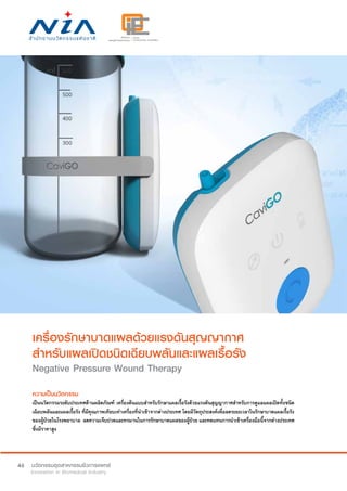 46
เครื่องรักษาบาดแผลด้วยแรงดันสุญญากาศ
สำ�หรับแผลเปิดชนิดเฉียบพลันและแผลเรื้อรัง
Negative Pressure Wound Therapy
ความเป็นนวัตกรรม
เป็นนวัตกรรมระดับประเทศด้านผลิตภัณฑ์ เครื่องต้นแบบสำ�หรับรักษาแผลเรื้อรังด้วยแรงดันสุญญากาศสำ�หรับการดูแลแผลเปิดทั้งชนิด
เฉียบพลันและแผลเรื้อรัง ที่มีคุณภาพเทียบเท่าเครื่องที่นำ�เข้าจากต่างประเทศ โดยมีวัตถุประสงค์เพื่อลดระยะเวลาในรักษาบาดแผลเรื้อรัง
ของผู้ป่วยในโรงพยาบาล  ลดความเจ็บปวดและทรมานในการรักษาบาดแผลของผู้ป่วย และทดแทนการนำ�เข้าเครื่องมือนี้จากต่างประเทศ
ซึ่งมีราคาสูง
 