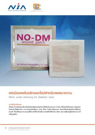 48
แผ่นปิดแผลไนตริกออกไซด์สำ�หรับแผลเบาหวาน
Nitric oxide dressing for diabetic ulcer
ความเป็นนวัตกรรม
เป็นนวัตกรรมระดับประเทศด้านผลิตภัณฑ์แผ่นปิดแผลไนตริกออกไซด์สำ�หรับแผลเบาหวาน โดยการใช้เทคโนโลยีควบคุมการปลดปล่อย
ไนตริกออกไซด์อย่างช้าๆ สามารถปลดปล่อยได้นาน 12-24 ชั่วโมง ในปริมาณที่พอเหมาะ มีผลทำ�ให้หลอดเลือดบริเวณที่ปิดแผล
ขยายตัว จึงช่วยให้แผลเบาหวาน/แผลเรื้อรังหายเร็วขึ้น ซึ่งจะเป็นการประหยัดค่าใช้จ่ายในการรักษา ลดความเสี่ยงของผู้ป่วยโรคเบาหวานที่
จะต้องถูกตัดขา  
 