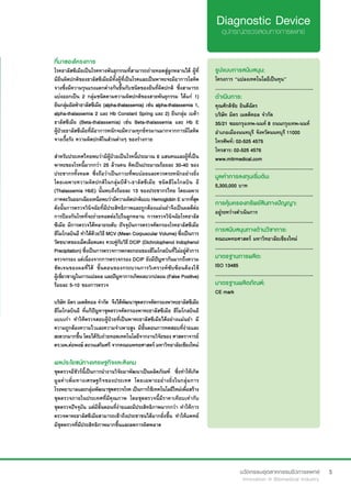 5
ที่มาของโครงการ
โรคธาลัสซีเมียเป็นโรคทางพันธุกรรมที่สามารถถ่ายทอดสู่ลูกหลานได้ ผู้ที่
มียีนผิดปกติของธาลัสซีเมียมีทั้งผู้ที่เป็นโรคและเป็นพาหะจะมีอาการโลหิต
จางซึ่งมีความรุนแรงแตกต่างกันขึ้นกับชนิดของยีนที่ผิดปกติ ซึ่งสามารถ
แบ่งออกเป็น 2 กลุ่มชนิดตามความผิดปกติของสายพันธุกรรม ได้แก่ 1)
ยีนกลุ่มอัลฟ่าธาลัสซีเมีย (alpha-thalassemia) เช่น alpha-thalassemia 1,
alpha-thalassemia 2 และ Hb Constant Spring และ 2) ยีนกลุ่ม เบต้า
ธาลัสซีเมีย (Beta-thalassemia) เช่น Beta-thalassemia และ Hb E
ผู้ป่วยธาลัสซีเมียที่มีอาการหนักจะมีความทุกข์ทรมานมากจากการมีโลหิต
จางเรื้อรัง ความผิดปกติในส่วนต่างๆ ของร่างกาย
สำ�หรับประเทศไทยพบว่ามีผู้ป่วยเป็นโรคนี้ประมาณ 6 แสนคนและผู้ที่เป็น
พาหะของโรคนี้มากกว่า 25 ล้านคน คิดเป็นประมาณร้อยละ 30-40 ของ
ประชากรทั้งหมด ซึ่งถือว่าเป็นภาวะที่พบบ่อยและควรตระหนักอย่างยิ่ง
โดยเฉพาะความผิดปกติในกลุ่มบีต้า-ธาลัสซีเมีย ชนิดฮีโมโกลบิน อี
(Thalassemia HbE) นั้นพบถึงร้อยละ 13 ของประชากรไทย โดยเฉพาะ
ภาคตะวันออกเฉียงเหนือพบว่ามีความผิดปกติแบบHemoglobinE มากที่สุด
ดังนั้นการตรวจวินิจฉัยที่มีประสิทธิภาพและถูกต้องแม่นยำ�จึงเป็นผลดีต่อ
การป้องกันโรคที่จะถ่ายทอดต่อไปในลูกหลาน การตรวจวินิจฉัยโรคธาลัส
ซีเมีย มีการตรวจได้หลายระดับ ปัจจุบันการตรวจคัดกรองโรคธาลัสซีเมีย
ฮีโมโกลบินอี ทำ�ได้ด้วยวิธี MCV (Mean Corpuscular Volume) ซึ่งเป็นการ
วัดขนาดของเม็ดเลือดแดง ควบคู่กับวิธี DCIP (Dichrolophenol Indophenol
Precipitation) ซึ่งเป็นการตรวจการตกตะกอนของฮีโมโกลบินที่ไม่อยู่ตัวการ
ตรวจกรอง แต่เนื่องจากการตรวจกรอง DCIP ยังมีปัญหากันมากถึงความ
ชัดเจนของผลที่ได้ ขั้นตอนของกระบวนการวิเคราะห์ซับซ้อนต้องใช้
ผู้เชี่ยวชาญในการแปลผล และปัญหาการเกิดผลบวกปลอม (False Positive)
ร้อยละ 5-10 ของการตรวจ
บริษัท มิตร เมดดิคอล จำ�กัด  จึงได้พัฒนาชุดตรวจคัดกรองพาหะธาลัสซีเมีย
ฮีโมโกลบินอี ที่แก้ปัญหาชุดตรวจคัดกรองพาหะธาลัสซีเมีย ฮีโมโกลบินอี
แบบเก่า ทำ�ให้ตรวจสอบผู้ป่วยที่เป็นพาหะธาลัสซีเมียได้อย่างแม่นยำ� มี
ความถูกต้องความไวและความจำ�เพาะสูง มีขั้นตอนการทดสอบที่ง่ายและ
สะดวกมากขึ้น โดยได้รับถ่ายทอดเทคโนโลยีจากงานวิจัยของ ศาสตราจารย์
ดร.นพ.ต่อพงษ์ สงวนเสริมศรี จากคณะแพทยศาสตร์ มหาวิทยาลัยเชียงใหม่
รูปแบบการสนับสนุน:
โครงการ “แปลงเทคโนโลยีเป็นทุน”
.............................................................
ดำ�เนินการ:
คุณศักดิชัย ยินดีฉัตร
บริษัท มิตร เมดดิคอล จำ�กัด
35/21 ซอยกรุงเทพ-นนท์ 8 ถนนกรุงเทพ-นนท์
อำ�เภอเมืองนนทบุรี จังหวัดนนทบุรี 11000
โทรศัพท์: 02-525 4575	
โทรสาร: 02-525 4576
www.mitrmedical.com
.............................................................
มูลค่าการลงทุนเริ่มต้น:
5,300,000 บาท
.............................................................
การคุ้มครองทรัพย์สินทางปัญญา:
อยู่ระหว่างดำ�เนินการ
.............................................................
การสนับสนุนทางด้านวิชาการ:
คณะแพทยศาสตร์ มหาวิทยาลัยเชียงใหม่
.............................................................
มาตรฐานการผลิต:
ISO 13485
.............................................................
มาตรฐานผลิตภัณฑ์:
CE mark
ผลประโยชน์ทางเศรษฐกิจและสังคม
ชุดตรวจอีชัวร์นี้เป็นการนำ�งานวิจัยมาพัฒนาเป็นผลิตภัณฑ์  ซึ่งทำ�ให้เกิด
มูลค่าเพิ่มทางเศรษฐกิจของประเทศ โดยเฉพาะอย่างยิ่งในกลุ่มการ
โรงพยาบาลและกลุ่มพัฒนาชุดตรวจโรค เป็นการใช้เทคโนโลยีใหม่เพื่อสร้าง
ชุดตรวจภายในประเทศที่มีคุณภาพ โดยชุดตรวจนี้มีราคาเทียบเท่ากับ
ชุดตรวจปัจจุบัน แต่มีขั้นตอนที่ง่ายและมีประสิทธิภาพมากกว่า ทำ�ให้การ
ตรวจพาหะธาลัสซีเมียสามารถเข้าถึงประชาชนได้มากยิ่งขึ้น ทำ�ให้แพทย์
มีชุดตรวจที่มีประสิทธิภาพมากขึ้นและลดการผิดพลาด
 