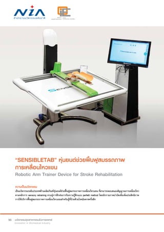 50
“SENSIBLETAB” หุ่นยนต์ช่วยฟื้นฟูสมรรถภาพ
การเคลื่อนไหวแขน
Robotic Arm Trainer Device for Stroke Rehabilitation
ความเป็นนวัตกรรม
เป็นนวัตกรรมระดับประเทศด้านผลิตภัณฑ์หุ่นยนต์ช่วยฟื้นฟูสมรรถภาพการเคลื่อนไหวแขน ที่สามารถตอบสนองสัญญาณการเคลื่อนไหว
ตามหลักการ sensory retraining ควบคู่การฝึกฝนการรับความรู้สึกแบบ perfetti method โดยนักกายภาพบำ�บัดเพื่อเพิ่มประสิทธิภาพ
การให้บริการฟื้นฟูสมรรถภาพการเคลื่อนไหวแขนสำ�หรับผู้ที่ป่วยด้วยโรคอัมพาตครึ่งซีก
 