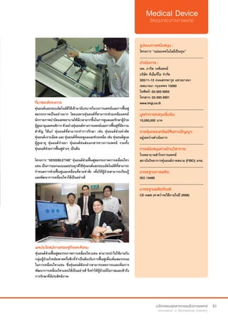 51
ที่มาของโครงการ
หุ่นยนต์และระบบอัตโนมัติได้เข้ามามีบทบาทในวงการแพทย์และการฟื้นฟู
สมรรถภาพเป็นอย่างมาก โดยเฉพาะหุ่นยนต์ที่สามารถช่วยเหลือแพทย์
นักกายภาพบำ�บัดและพยาบาลให้มีเวลามากขึ้นในการดูแลและรักษาผู้ป่วย
ผู้สูงอายุและคนพิการ ตัวอย่างหุ่นยนต์ทางการแพทย์และการฟื้นฟูที่มีความ
สำ�คัญ ได้แก่ หุ่นยนต์ที่สามารถทำ�การรักษา เช่น หุ่นยนต์ช่วยผ่าตัด
หุ่นยนต์เจาะเลือด และ หุ่นยนต์ที่คอยดูแลและช่วยเหลือ เช่น หุ่นยนต์ดูแล
ผู้สูงอายุ หุ่นยนต์จ่ายยา หุ่นยนต์ขนส่งเอกสารทางการแพทย์ รวมทั้ง
หุ่นยนต์ช่วยการฟื้นฟูต่างๆ เป็นต้น
โครงการ “SENSIBLETAB” หุ่นยนต์ช่วยฟื้นฟูสมรรถภาพการเคลื่อนไหว
แขน เป็นการออกแบบและประยุกต์ใช้หุ่นยนต์และระบบอัตโนมัติที่สามารถ
กำ�หนดการช่วยฟื้นฟูและเคลื่อนที่ตามคำ�สั่ง เพื่อให้ผู้ป่วยสามารถเรียนรู้
และพัฒนาการเคลื่อนไหวได้เป็นอย่างดี
รูปแบบการสนับสนุน :
โครงการ “แปลงเทคโนโลยีเป็นทุน”
.............................................................
ดำ�เนินการ :
นพ. ภาริส วงศ์แพทย์
บริษัท ทีเอ็มจีไอ จำ�กัด
320/11-13 ถนนสรรพาวุธ แขวงบางนา 
เขตบางนา กรุงเทพฯ 10260	
โทศัพท์: 02-393 6953  
โทรสาร: 02-393 6951
www.tmgi.co.th
.............................................................
มูลค่าการลงทุนเริ่มต้น:
10,000,000 บาท
.............................................................
การคุ้มครองทรัพย์สินทางปัญญา:
อยู่ระหว่างดำ�เนินการ
.............................................................
การสนับสนุนทางด้านวิชาการ:
โรงพยาบาลสำ�โรงการแพทย์
สถาบันวิทยาการหุ่นยนต์ภาคสนาม (FIBO) มจธ.
.............................................................
มาตรฐานการผลิต:
ISO 13485
.............................................................
มาตรฐานผลิตภัณฑ์:
CE mark (คาดว่าจะได้ภายในปี 2558)
ผลประโยชน์ทางเศรษฐกิจและสังคม
หุ่นยนต์ช่วยฟื้นฟูสมรรถภาพการเคลื่อนไหวแขน สามารถนำ�ไปใช้งานกับ
กลุ่มผู้ป่วยโรคอัมพาตครึ่งซีกที่จำ�เป็นต้องรับการฟื้นฟูเพื่อเพิ่มสมรรถนะ
ในการเคลื่อนไหวแขน ซึ่งหุ่นยนต์ดังกล่าวสามารถลดภาระและเพิ่มการ
พัฒนาการเคลื่อนไหวแขนได้เป็นอย่างดี จึงทำ�ให้ผู้ป่วยมีโอกาสและเข้าถึง
การรักษาที่มีประสิทธิภาพ
 