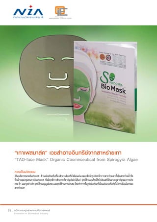 52
“เทาเฟสมาส์ค” เวชสำ�อางอินทรีย์จากสาหร่ายเทา
“TAO-face Mask” Organic Cosmeceutical from Spirogyra Algae
ความเป็นนวัตกรรม
เป็นนวัตกรรมระดับประเทศ ด้านผลิตภัณฑ์เครื่องสำ�อางอินทรีย์ชนิดแผ่นเจลมาส์คบำ�รุงผิวหน้าจากสาหร่ายเตาที่เป็นสาหร่ายน้ำ�จืด
พื้นบ้านของชุมชนภายในประเทศ ซึ่งมีฤทธิ์ทางชีวภาพที่สำ�คัญต่อผิวได้แก่ ฤทธิ์ต้านเอนไซม์ไทโรสิเนสที่เป็นสาเหตุสำ�คัญของการเกิด
กระ ฝ้า และจุดด่างดำ� ฤทธิ์ต้านอนุมูลอิสระ และฤทธิ์ต้านการอักเสบ โดยทำ�การขึ้นรูปผลิตภัณฑ์เป็นแผ่นเจลที่สกัดได้จากเยื่อเมือกของ
สาหร่ายเตา
 