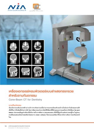 54
เครื่องเอกซเรย์คอมพิวเตอร์แบบลำ�แสงทรงกรวย
สำ�หรับงานทันตกรรม
Cone-Beam CT for Dentistry
ความเป็นนวัตกรรม
เป็นนวัตกรรมระดับประเทศด้านการบริการทางทันตกรรมเพื่อถ่ายภาพเอกซเรย์คอมพิวเตอร์ภายในช่องปากในลักษณะสามมิติ
เพื่อใช้ในการวินิจฉัยเพื่อรักษารากฟัน โดยการพัฒนาระบบถ่ายภาพโดยใช้รังสีเอกซ์ที่มีลำ�แสงแบบกรวยและตัวตรวจวัดรังสีแบบ flat panel
detector ประมวลผลข้อมูลผ่านอัลกอริทึมในการสร้างภาพตัดขวาง (reconstruction) เพื่อให้ได้รูปบริเวณช่องปากของผู้ป่วย ในรูปแบบ
สามมิติและแสดงผลโดยผ่านซอฟต์แวร์แสดงภาพ (viewer software) ที่ออกแบบและพัฒนาให้เหมาะกับความต้องการของทันตแพทย์
ไทย
 