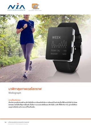 56
นาฬิกาสุขภาพเวลโลกราฟ
Wellograph
ความเป็นนวัตกรรม
เป็นนวัตกรรมระดับประเทศด้านนาฬิกาข้อมือที่สามารถวัดและบันทึกอัตราการเต้นของหัวใจอย่างต่อเนื่องได้ด้วยเทคโนโลยี PO (Pulse
Oximeter) โดยไม่ต้องใช้อุปกรณ์อื่นเสริม ซึ่งเป็นการวบรวมผสานฟังชั่นของนาฬิกาข้อมือ นาฬิกาที่ใช้สำ�หรับการวิ่ง อุปกรณ์วัดชีพจร
และอุปกรณ์วัดปริมาณกิจกรรมรวมไว้ในเครื่องเดียว
 