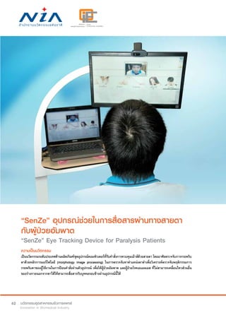 62
“SenZe” อุปกรณ์ช่วยในการสื่อสารผ่านทางสายตา
กับผู้ป่วยอัมพาต
“SenZe” Eye Tracking Device for Paralysis Patients
ความเป็นนวัตกรรม
เป็นนวัตกรรมระดับประเทศด้านผลิตภัณฑ์ชุดอุปกรณ์คอมพิวเตอร์ที่รับคำ�สั่งการควบคุมเม้าส์ด้วยสายตา โดยอาศัยตรวจจับการกระพริบ
ตาด้วยหลักการมอร์โฟโลยี (morphology image processing) ในการตรวจจับหาตำ�แหน่งตาดำ�เพื่อวิเคราะห์ตรวจจับพฤติกรรมการ
กระพริบตาของผู้ใช้งานในการป้อนคำ�สั่งผ่านตัวอุปกรณ์ เพื่อให้ผู้ป่วยอัมพาต และผู้ป่วยโรคเอแอลเอส ที่ไม่สามารถเคลื่อนไหวส่วนอื่น
ของร่างกายนอกจากตาได้ให้สามารถสื่อสารกับบุคคลรอบข้างผ่านอุปกรณ์นี้ได้
 