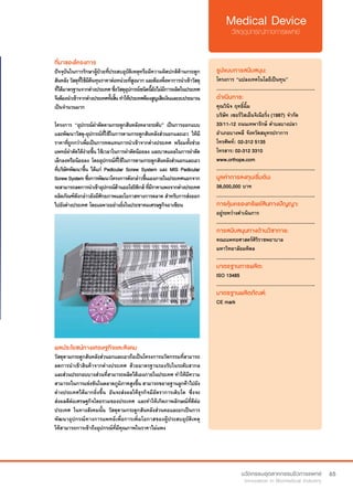 65
ที่มาของโครงการ
ปัจจุบันในการรักษาผู้ป่วยที่ประสบอุบัติเหตุหรือมีความผิดปกติด้านกระดูก
สันหลังวัสดุที่ใช้มีต้นทุนราคาต่อหน่วยที่สูงมากและต้องพึ่งพาการนำ�เข้าวัสดุ
ที่ได้มาตรฐานจากต่างประเทศซึ่งวัสดุอุปกรณ์ชนิดนี้ยังไม่มีการผลิตในประเทศ
จึงต้องนำ�เข้าจากต่างประเทศทั้งสิ้นทำ�ให้ประเทศต้องสูญเสียเงินและงบประมาณ
เป็นจำ�นวนมาก
โครงการ “อุปกรณ์ผ่าตัดดามกระดูกสันหลังหลายระดับ” เป็นการออกแบบ
และพัฒนาวัสดุ-อุปกรณ์ที่ใช้ในการดามกระดูกสันหลังส่วนอกและเอว ให้มี
ราคาที่ถูกกว่าเพื่อเป็นการทดแทนการนำ�เข้าจากต่างประเทศ พร้อมทั้งช่วย
แพทย์ผ่าตัดได้ง่ายขึ้น ใช้เวลาในการผ่าตัดน้อยลง และบาดแผลในการผ่าตัด
เล็กลงหรือน้อยลง โดยอุปกรณ์ที่ใช้ในการดามกระดูกสันหลังส่วนอกและเอว
ที่บริษัทพัฒนาขึ้น ได้แก่ Pedicular Screw System และ MIS Pedicular
ScrewSystemซึ่งการพัฒนาโครงการดังกล่าวขึ้นเองภายในประเทศนอกจาก
จะสามารถลดการนำ�เข้าอุปกรณ์ด้านออโธปิดิกส์ที่มีราคาแพงจากต่างประเทศ
ผลิตภัณฑ์ดังกล่าวยังมีศักยภาพและโอกาสทางการตลาด สำ�หรับการส่งออก
ไปยังต่างประเทศ โดยเฉพาะอย่างยิ่งในประชาคมเศรษฐกิจอาเซียน
รูปแบบการสนับสนุน:
โครงการ “แปลงเทคโนโลยีเป็นทุน”
.............................................................
ดำ�เนินการ:
คุณวินิจ ฤทธิ์ฉิ้ม
บริษัท เซอร์วิสเอ็นจิเนียริ่ง (1987) จำ�กัด  
33/11-12 ถนนเทพารักษ์ ตำ�บลบางปลา 
อำ�เภอบางพลี จังหวัดสมุทรปราการ
โทรศัพท์: 	02-312 5135	
โทรสาร: 02-312 3310
www.orthope.com
.............................................................
มูลค่าการลงทุนเริ่มต้น:
38,000,000 บาท
.............................................................
การคุ้มครองทรัพย์สินทางปัญญา:
อยู่ระหว่างดำ�เนินการ
.............................................................
การสนับสนุนทางด้านวิชาการ:
คณะแพทยศาสตร์ศิริราชพยาบาล
มหาวิทยาลัยมหิดล
.............................................................
มาตรฐานการผลิต:
ISO 13485
.............................................................
มาตรฐานผลิตภัณฑ์:
CE mark
ผลประโยชน์ทางเศรษฐกิจและสังคม
วัสดุดามกระดูกสันหลังส่วนอกและเอวถือเป็นโครงการนวัตกรรมที่สามารถ
ลดการนำ�เข้าสินค้าจากต่างประเทศ ด้วยมาตรฐานรองรับในระดับสากล
และส่วนประกอบบางส่วนที่สามารถผลิตได้เองภายในประเทศ ทำ�ให้มีความ
สามารถในการแข่งขันในตลาดภูมิภาคสูงขึ้น สามารถขยายฐานลูกค้าไปยัง
ต่างประเทศได้มากยิ่งขึ้น อันจะส่งผลให้ธุรกิจมีอัตราการเติบโต ซึ่งจะ
ส่งผลดีต่อเศรษฐกิจโดยรวมของประเทศ และทำ�ให้เกิดภาพลักษณ์ที่ดีต่อ
ประเทศ ในทางสังคมนั้น วัสดุดามกระดูกสันหลังส่วนคอและอกเป็นการ
พัฒนาอุปกรณ์ทางการแพทย์เพื่อการเพิ่มโอกาสของผู้ประสบอุบัติเหตุ
ให้สามารถการเข้าถึงอุปกรณ์ที่มีคุณภาพในราคาไม่แพง
 