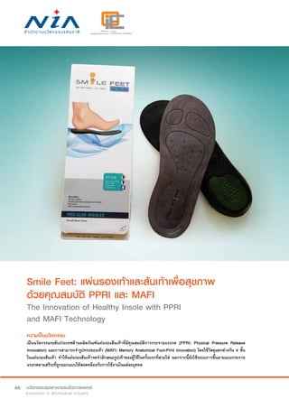 66
Smile Feet: แผ่นรองเท้าและส้นเท้าเพื่อสุขภาพ
ด้วยคุณสมบัติ PPRI และ MAFI
The Innovation of Healthy Insole with PPRI
and MAFI Technology
ความเป็นนวัตกรรม
เป็นนวัตกรรมระดับประเทศด้านผลิตภัณฑ์แผ่นรองส้นเท้าที่มีคุณสมบัติการกระจายแรงกด (PPRI: Physical Pressure Release
Innovation) และการสามารถจำ�รูปทรงของเท้า (MAFI: Memory Anatomical Foot-Print Innovation) โดยใช้วัสดุแตกต่างกัน 4 ชั้น
ในแผ่นรองส้นเท้า ทำ�ให้แผ่นรองส้นเท้าจดจำ�ลักษณะรูปเท้าของผู้ใช้ในครั้งแรกที่สวมใส่ นอกจากนี้ยังใช้ระบบการขึ้นลายแบบกระจาย
แรงกดตามสรีระที่ถูกออกแบบให้สอดคล้องกับการใช้งานในแต่ละบุคคล
 