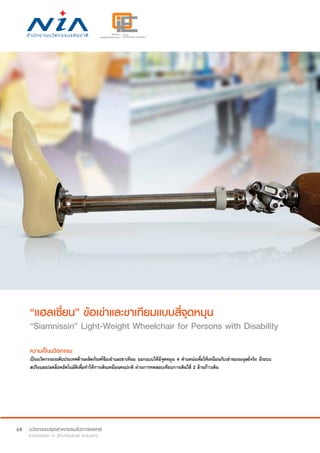 68
“แฮลเซี่ยน” ข้อเข่าและขาเทียมแบบสี่จุดหมุน
“Siamnissin” Light-Weight Wheelchair for Persons with Disability
ความเป็นนวัตกรรม
เป็นนวัตกรรมระดับประเทศด้านผลิตภัณฑ์ข้อเข่าและขาเทียม ออกแบบให้มีจุดหมุน 4 ตำ�แหน่งเพื่อให้เหมือนกับเข่าของมนุษย์จริง มีระบบ
สปริงและปลดล็อคอัตโนมัติเพื่อทำ�ให้การเดินเหมือนคนปกติ ผ่านการทดสอบเทียบการเดินได้ 2 ล้านก้าวเดิน
 