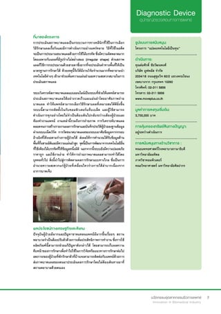 7
ที่มาของโครงการ
การประเมินสภาพบาดแผลเป็นกระบวนการทางคลีนิกที่ใช้ในการเลือก
วิธีรักษาแผลเรื้อรังและมีการดำ�เนินการอย่างแพร่หลาย วิธีที่ใช้ในอดีต
จะเป็นการประมาณขนาดแผลด้วยการใช้ไม้บรรทัด ซึ่งมีความผิดพลาดมาก
โดยเฉพาะกับแผลที่มีรูปร่างไม่สม่ำ�เสมอ (irregular shape) ส่วนสภาพ
แผลก็ใช้การกะประมาณด้วยสายตาซึ่งยากที่จะประเมินค่าทางพื้นที่ให้เป็น
มาตรฐานการรักษาได้ ด้วยเหตุนี้จึงได้มีงานวิจัยจำ�นวนมากที่พยายามนำ�
เทคโนโลยีต่างๆ เข้ามาช่วยเพิ่มความแม่นยำ�และความสะดวกสบายในการ
ประเมินสภาพแผล
ระบบวิเคราะห์สภาพบาดแผลแบบออนไลน์เป็นระบบที่ช่วยให้แพทย์สามารถ
ประเมินสภาพบาดแผลได้อย่างรวดเร็วและแม่นยำ�โดยอาศัยภาพถ่าย
บาดแผล ทำ�ให้แพทย์สามารถเลือกวิธีรักษาแผลที่เหมาะสมได้ดียิ่งขึ้น
ระบบนี้สามารถติดตั้งในกับคอมพิวเตอร์แท็บเบล็ต และผู้ใช้สามารถ
ดำ�เนินการทุกอย่างโดยไม่จำ�เป็นต้องเดินไปกลับระว่างเตียงผู้ป่วยและ
ห้องทำ�งานแพทย์ งานเหล่านี้รวมถึงการถ่ายภาพ การวิเคราะห์บาดแผล
ตลอดจนการสร้างรายงานผลการรักษาและบันทึกประวัติผู้ป่วยลงฐานข้อมูล
ผ่านระบบเน็ตเวิร์ค  การวัดขนาดบาดแผลของระบบอาศัยข้อมูลจากกรอบ
อ้างอิงที่โค้งงอตามร่างกายผู้ป่วยได้ ส่งผลให้การคำ�นวณได้รับข้อมูลด้าน
พื้นที่กึ่งสามมิติและมีความแม่นยำ�สูง จุดนี้เป็นการพัฒนาจากเทคโนโลยีอื่น
ที่ใช้เพียงไม้บรรทัดที่ให้ข้อมูลหนึ่งมิติ  นอกจากนี้ระบบยังมีความปลอดภัย
ราคาถูก และใช้งานง่าย ทำ�ให้การถ่ายภาพบาดแผลสามารถทำ�ได้โดย
บุคคลทั่วไป สิ่งนี้นำ�ไปสู่การติดตามผลการรักษาแบบทางไกล ซึ่งเป็นการ
อำ�นวยความสะดวกแก่ผู้ป่วยที่เคลื่อนไหวร่างกายได้ลำ�บากเนื่องจาก
อาการบาดเจ็บ
รูปแบบการสนับสนุน:
โครงการ “แปลงเทคโนโลยีเป็นทุน”
.............................................................
ดำ�เนินการ:
คุณต่อศักดิ์ ชัยวัฒนพงศ์	
บริษัท มูฟพลัส จำ�กัด
2034/18 ถนนสุขุมวิท 60/2 แขวงพระโขนง
เขตบางจาก กรุงเทพฯ 10260	 	 	
โทรศัพท์: 02-311 5856	 	
โทรสาร: 02-311 5856
www.moveplus.co.th
.............................................................
มูลค่าการลงทุนเริ่มต้น:
3,700,000 บาท
.............................................................
การคุ้มครองทรัพย์สินทางปัญญา:
อยู่ระหว่างดำ�เนินการ
.............................................................
การสนับสนุนทางด้านวิชาการ :
คณะแพทยศาสตร์โรงพยาบาลรามาธิบดี
มหาวิทยาลัยมหิดล
ภาควิชาคอมพิวเตอร์
คณะวิทยาศาสตร์ มหาวิทยาลัยศิลปากร
ผลประโยชน์ทางเศรษฐกิจและสังคม
ปัจจุบันผู้ป่วยมีมากและปัญหาขาดแคลนแพทย์มีมากขึ้นเรื่อยๆ สถาน
พยาบาลจำ�เป็นต้องปรับตัวด้วยการเพิ่มประสิทธิภาพการทำ�งาน ซึ่งการใช้
ผลิตภัณฑ์นี้สามารถช่วยแก้ปัญหาดังกล่าวได้ โดยสามารถเก็บผลความ
คืบหน้าของการรักษาเพื่อทำ�ไปใช้ในการวิจัยหรือแนวทางการรักษาต่อไป
ลดภาระของผู้ป่วยที่พักรักษาตัวที่บ้านจะสามารถติดต่อกับแพทย์ด้วยการ
ส่งภาพบาดแผลของตนมาประเมินผลการรักษาโดยไม่ต้องเดินทางมาที่
สถานพยาบาลด้วยตนเอง
 