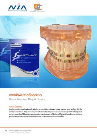 70
ลวดจัดฟันจากวัสดุฉลาด
Shape Memory Alloy Arch wire
ความเป็นนวัตกรรม
เป็นนวัตกรรมระดับประเทศด้านผลิตภัณฑ์ลวดจัดฟันทางการแพทย์ที่ทำ�จากวัสดุฉลาด (shape memory alloy) โดยเป็นการใช้นำ�วัสดุ
ไทเทเนียมมาผสมกับนิเกิล (NiTi) และผ่านกระบวนการปรับปรุงสมบัติของวัสดุด้วยความร้อน (heat treatment) เพื่อให้ลวดที่ได้มีคุณสมบัติ
จดจำ�รูปร่างของตัวมันเองได้ มีระยะยืด(Elastic)สูงทนต่อการกัดกร่อนและสามารถใช้ในร่างกายได้ไม่เกิดปฏิกิริยาต่อต้านจากภายในร่างกาย
(biocompatible) ซึ่งจะช่วยลดการทำ�อันตรายต่อเซลล์รากฟัน และช่วยลดระยะเวลาในการรักษาให้สั้นขึ้น
 
