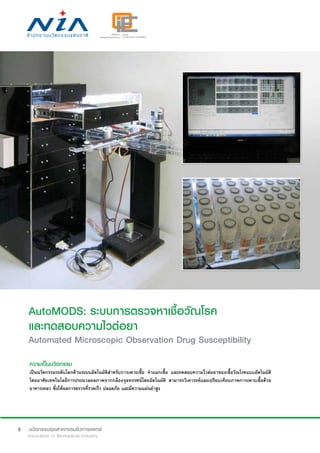 8
AutoMODS: ระบบการตรวจหาเชื้อวัณโรค
และทดสอบความไวต่อยา
Automated Microscopic Observation Drug Susceptibility
ความเป็นนวัตกรรม
เป็นนวัตกรรมระดับโลกด้านระบบอัตโนมัติสำ�หรับการเพาะเชื้อ จำ�แนกเชื้อ และทดสอบความไวต่อยาของเชื้อวัณโรคแบบอัตโนมัติ
โดยอาศัยเทคโนโลยีการประมวลผลภาพจากกล้องจุลทรรศน์โดยอัตโนมัติ สามารถวิเคาระห์และเปรียบเทียบภาพการเพาะเชื้อด้วย
อาหารเหลว ซึ่งให้ผลการตรวจที่รวดเร็ว ปลอดภัย และมีความแม่นยำ�สูง
 