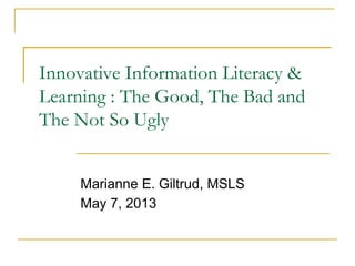 Innovative Information Literacy &
Learning : The Good, The Bad and
The Not So Ugly
Marianne E. Giltrud, MSLS
May 7, 2013
 