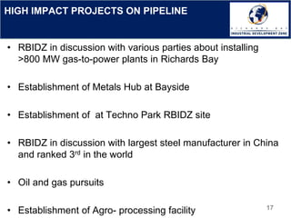 HIGH IMPACT PROJECTS ON PIPELINE
• RBIDZ in discussion with various parties about installing
>800 MW gas-to-power plants in Richards Bay
• Establishment of Metals Hub at Bayside
• Establishment of at Techno Park RBIDZ site
• RBIDZ in discussion with largest steel manufacturer in China
and ranked 3rd in the world
• Oil and gas pursuits
• Establishment of Agro- processing facility 17
 