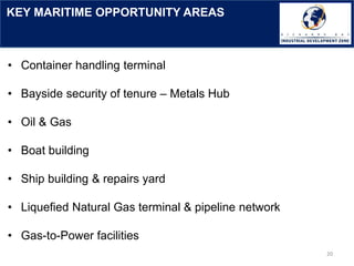 KEY MARITIME OPPORTUNITY AREAS
20
• Container handling terminal
• Bayside security of tenure – Metals Hub
• Oil & Gas
• Boat building
• Ship building & repairs yard
• Liquefied Natural Gas terminal & pipeline network
• Gas-to-Power facilities
 