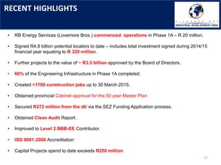 RECENT HIGHLIGHTS
21
• RB Energy Services (Lovemore Bros.) commenced operations in Phase 1A – R 20 million.
• Signed R4.8 billion potential locators to date – includes total investment signed during 2014/15
financial year equating to R 320 million.
• Further projects to the value of ~ R3.5 billion approved by the Board of Directors.
• 66% of the Engineering Infrastructure in Phase 1A completed.
• Created >1700 construction jobs up to 30 March 2015.
• Obtained provincial Cabinet approval for the 50 year Master Plan
• Secured R272 million from the dti via the SEZ Funding Application process.
• Obtained Clean Audit Report.
• Improved to Level 2 BBB-EE Contributor.
• ISO 9001:2008 Accreditation
• Capital Projects spend to date exceeds R250 million
 