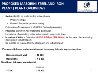 PROPOSED MASORINI STEEL AND IRON
PLANT ( PLANT OVERVIEW)
22
• 5 mtpa plant to be implemented in two phases
- Phase 1: 5mtpa
- Phase 2 2mtpa flat products mainly
• Future plans for coke ovens, Cold Roil Coil and galvanizing
• Integrated plant from raw material to distribution
• Importance of controlling entire value chain to keep costs down
• Investment Value – Estimated at USD 5 Billion (R60 billion) for the steel plant excluding
downstream industrial park
• Up to 3000 ha required for the steel plant and industrial park
Permanent jobs on implementation and temporary jobs during construction
Construction (3 yrs) : 10 000
Operations : 4-5 000
Significant job creation potential
======
TOTAL : 15 000
 