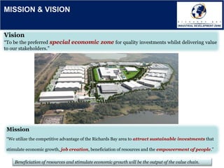 Beneficiation of resources and stimulate economic growth will be the output of the value chain.
Vision
“To be the preferred special economic zone for quality investments whilst delivering value
to our stakeholders.”
Mission
“We utilize the competitive advantage of the Richards Bay area to attract sustainable investments that
stimulate economic growth, job creation, beneficiation of resources and the empowerment of people.”
MISSION & VISION
 
