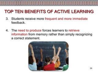 3.   Students receive more  frequent and more immediate  feedback. 4.   The  need to produce  forces learners to  retrieve information  from memory rather than simply recognizing a correct statement. TOP TEN BENEFITS OF ACTIVE LEARNING 