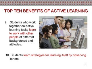 9.   Students who work together on active learning tasks  learn to work with other people  of different backgrounds and attitudes. TOP TEN BENEFITS OF ACTIVE LEARNING 10. Students  learn strategies for learning itself by observing  others. 