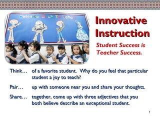 Think… of a favorite student.  Why do you feel that particular student a joy to teach? Pair…  up with someone near you and share your thoughts.  Share… together, come up with three adjectives that you both believe describe an exceptional student. Innovative Instruction Student Success is Teacher Success. 1 