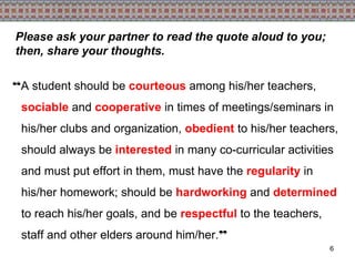 “ A student should be  courteous  among his/her teachers,  sociable  and  cooperative  in times of meetings/seminars in his/her clubs and organization,  obedient  to his/her teachers, should always be  interested  in many co-curricular activities and must put effort in them, must have the  regularity  in his/her homework; should be  hardworking  and  determined  to reach his/her goals, and be  respectful  to the teachers, staff and other elders around him/her. ” Please ask your partner to read the quote aloud to you; then, share your thoughts. 