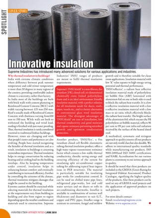 construction opportunities|JUNE 2016
Supreme Industries has introduced many advanced solutions for various applications and industries.
Innovative insulation
Why thermal insulation in buildings?
India with extreme climatic conditions
where difference between peak summer
temperature and cold winter temperature
is more than 20 degrees in many regions of
the country, providing comfortable indoor
climate is a necessity, rather than luxury.
In India most of the buildings are built
with brick walls with cement plastering or
Reinforced Cement Concrete (RCC) with
width varying between 125 mm-250 mm.
Roof is usually made of Reinforced Cement
Concrete with thickness varying from100
mm to 150 mm. While walls are built to
withstand the building and wind load,
roofing is finished with just water proofing.
Thus, thermal insulation is rarely considered
essential in traditional Indian buildings.
However, times are changing and with
that people’s tastes and preferences are also
evolving. People have started recognising
the benefits of thermal insulation and as a
result, insulation in buildings is assuming
tremendousimportance.Thermalinsulation
helps in energy conservation by reducing
heating and or cooling load on the building
envelope. Also by keeping temperature
under control, insulation helps in
enhancing human comfort and eventually
contributing to increased efficiency. Further
by controlling the extremes of the climate,
thermal insulation mitigates damages that
might be caused to the building.
Extreme caution should be exercised while
selecting materials for thermal insulation
as the requirements vary from building to
building and also from region to region
depending upon the weather conditions and
materials used in construction. Supreme
Industries’ INSU ranges of products
are meant to fulfil thermal insulation
requirements.
Supreme’s 'INSUshield' is a non-fibrous, fire
retardant (FR), closed cell, tri-dimensional
chemically cross linked polyethylene
foam and is an ideal environment friendly
insulation material, with a perfect solution
for all insulation needs for ducts, roofs,
pipes, vessels etc., and is a better alternative
to conventional glass wool insulation
material. The divergent advantages of
‘INSUshield’ are ease of installation, low
thermal conductivity and good moisture
and vapour resistance preventing microbial
growth and optimum condensation
protection.
Another product, ‘INSUflex’, a fire
retardant closed cell flexible elastomeric
tubing thermal insulation product, offers a
high water vapour transmission resistance
factor which ensures a low stable thermal
conductivity, thereby saving energy and
ensuring efficiency of the system for
ensulating split air-conditioner copper
tubing for addressing typical heat ingress
issue in PEB structures. The material
is particularly suitable for insulating
pipe works for condensation control. It
can be used on chilled water pipe lines,
refrigerated pipe-works, hot and cold
water services and on sheets or rolls in
air-conditioning ductworks. Insuflex is
available in combinations of various wall
thicknesses and diameters to suit G.T.,
copper and PVC pipes. Insuflex range is
resistant to corrosion, fungal and mildew
growth and is therefore suitable for clean
room applications. Insulation material with
low ‘K’ value equates to high energy saving
potential and thermal performance.
‘INSUreflector’, a radiant heat reflective
insulation material made of polyethylene
air bubble film (ABF) laminated with
aluminium foil on one or both sides is used
to block the radiant heat transfer. It is a low
e-reflective insulation material with a low
e-reflective insulation material with a low
mass to air ratio, which effectively blocks
the radiant heat transfer. The bright surface
of the aluminium foil, which encases the FR
polyethylene air bubble material, reflects 96
per cent to 99 per cent infra-red radiation
received by the surface of the heated slated
roof.
A methodical, systematic and stringent
approach to quality ensures all our products
are not only world-class but also durable. We
adhere to international quality standards
while manufacturing our products. ISO
9001:2000and ISO 14001 certifications
and NABL Accreditation for our various
plants is a testimony to our serious approach
to quality.
It should be noted that these products are
included in the GRIHA (Green Rating for
Integrated Habitat Assessment) Product
Catalogue, signifying the highest quality
of the products. Also these products can be
used on any of GRIHA rated projects and
the application of approved products on
such projects.
For more details contact:
Email: insulation@supreme.co.in
Website: www.supreme.co.in
COVER STORY
spotlight
u
 
