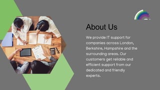 About Us
We provide IT support for
companies across London,
Berkshire, Hampshire and the
surrounding areas. Our
customers get reliable and
efficient support from our
dedicated and friendly
experts.
 