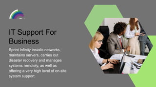 IT Support For
Business
Sprint Infinity installs networks,
maintains servers, carries out
disaster recovery and manages
systems remotely, as well as
offering a very high level of on-site
system support.
 