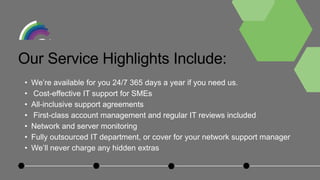 • We’re available for you 24/7 365 days a year if you need us.
• Cost-effective IT support for SMEs
• All-inclusive support agreements
• First-class account management and regular IT reviews included
• Network and server monitoring
• Fully outsourced IT department, or cover for your network support manager
• We’ll never charge any hidden extras
Our Service Highlights Include:
 