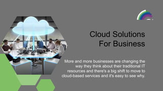 More and more businesses are changing the
way they think about their traditional IT
resources and there's a big shift to move to
cloud-based services and it's easy to see why.
Cloud Solutions
For Business
 