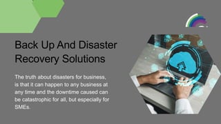 Back Up And Disaster
Recovery Solutions
The truth about disasters for business,
is that it can happen to any business at
any time and the downtime caused can
be catastrophic for all, but especially for
SMEs.
 