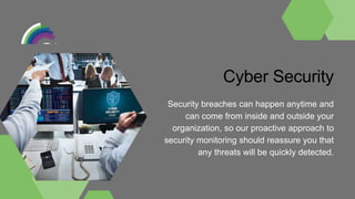 Cyber Security
Security breaches can happen anytime and
can come from inside and outside your
organization, so our proactive approach to
security monitoring should reassure you that
any threats will be quickly detected.
 