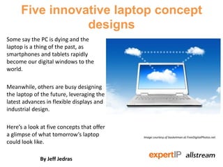 Five innovative laptop concept
                 designs
Some say the PC is dying and the
laptop is a thing of the past, as
smartphones and tablets rapidly
become our digital windows to the
world.

Meanwhile, others are busy designing
the laptop of the future, leveraging the
latest advances in flexible displays and
industrial design.

Here’s a look at five concepts that offer
a glimpse of what tomorrow’s laptop         Image courtesy of basketman at FreeDigitalPhotos.net
could look like.

             By Jeff Jedras
 